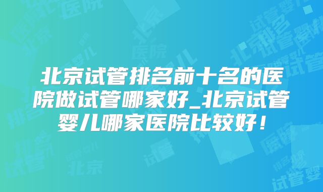 北京试管排名前十名的医院做试管哪家好_北京试管婴儿哪家医院比较好！