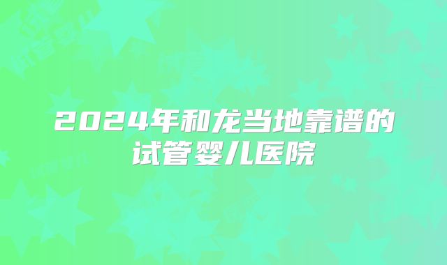 2024年和龙当地靠谱的试管婴儿医院