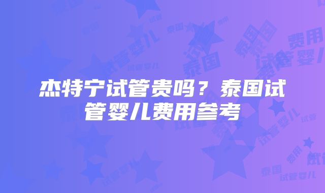 杰特宁试管贵吗?泰国试管婴儿费用参考