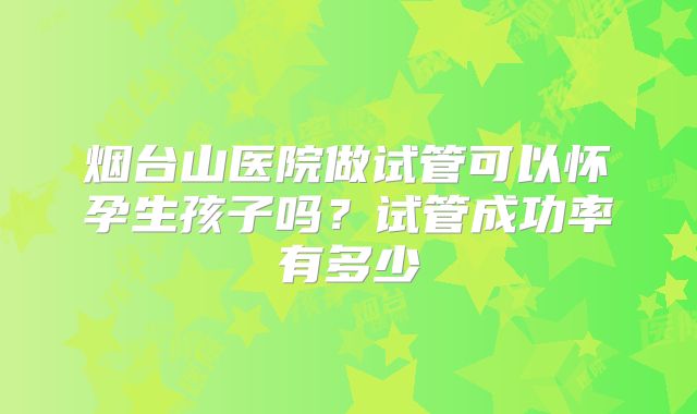 烟台山医院做试管可以怀孕生孩子吗?试管成功率有多少