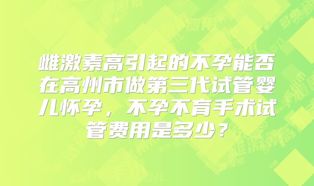 雌激素高引起的不孕能否在高州市做第三代试管婴儿怀孕，不孕不育手术试管费用是多少？