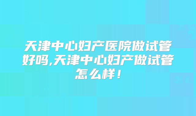 天津中心妇产医院做试管好吗,天津中心妇产做试管怎么样！