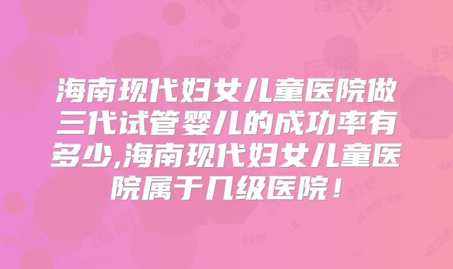 海南现代妇女儿童医院做三代试管婴儿的成功率有多少,海南现代妇女儿童医院属于几级医院!