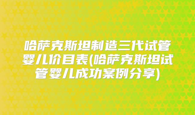 哈萨克斯坦制造三代试管婴儿价目表(哈萨克斯坦试管婴儿成功案例分享)