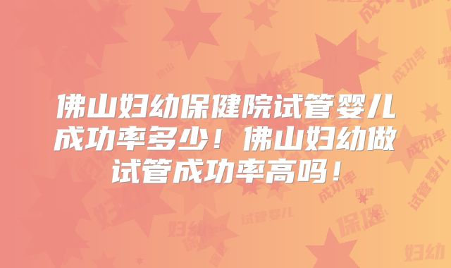 佛山妇幼保健院试管婴儿成功率多少！佛山妇幼做试管成功率高吗！