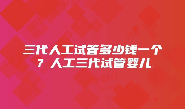 三代人工试管多少钱一个？人工三代试管婴儿
