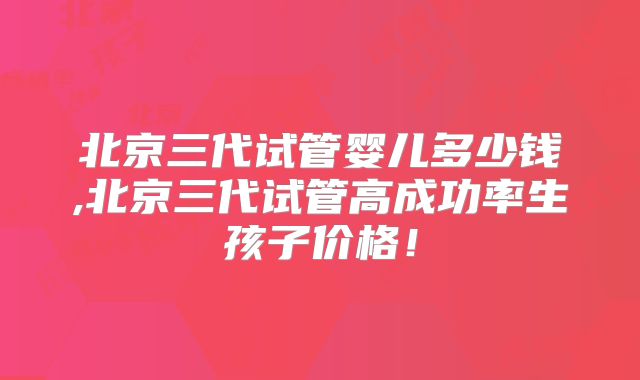北京三代试管婴儿多少钱,北京三代试管高成功率生孩子价格！