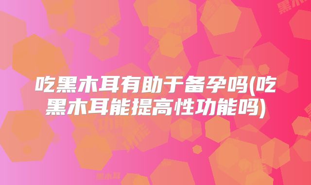 吃黑木耳有助于备孕吗(吃黑木耳能提高性功能吗)