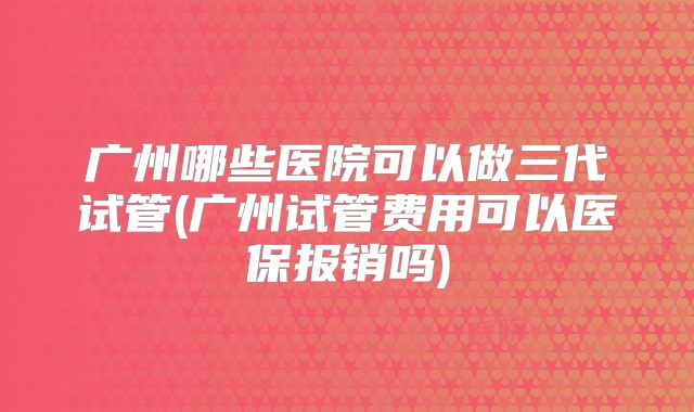 广州哪些医院可以做三代试管(广州试管费用可以医保报销吗)