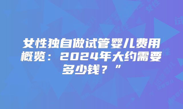 女性独自做试管婴儿费用概览：2024年大约需要多少钱？”