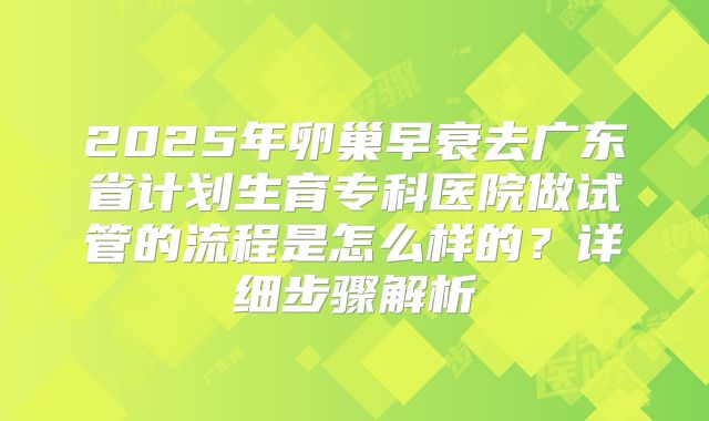 2025年卵巢早衰去广东省计划生育专科医院做试管的流程是怎么样的？详细步骤解析