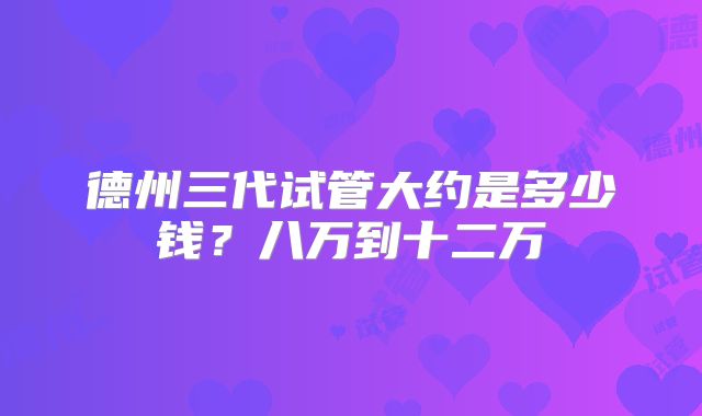 德州三代试管大约是多少钱？八万到十二万