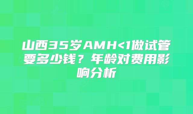山西35岁AMH<1做试管要多少钱？年龄对费用影响分析