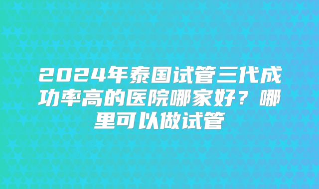 2024年泰国试管三代成功率高的医院哪家好?哪里可以做试管