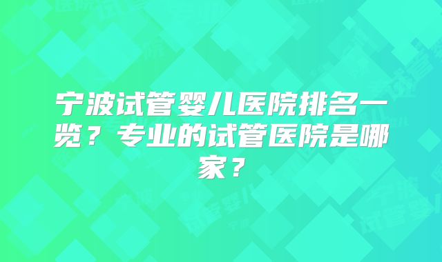 宁波试管婴儿医院排名一览？专业的试管医院是哪家？