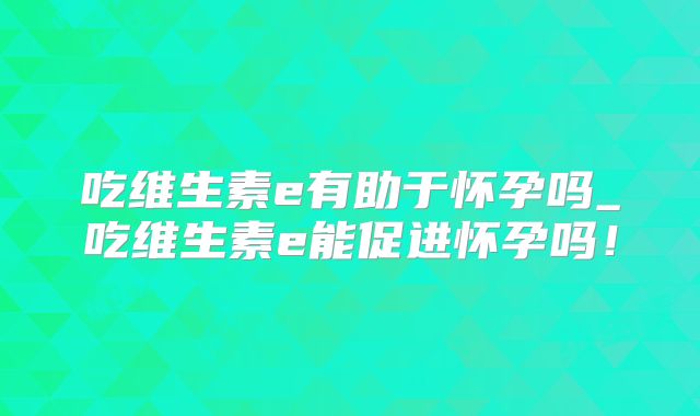吃维生素e有助于怀孕吗_吃维生素e能促进怀孕吗！