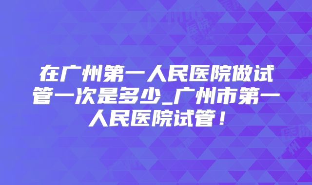 在广州第一人民医院做试管一次是多少_广州市第一人民医院试管！