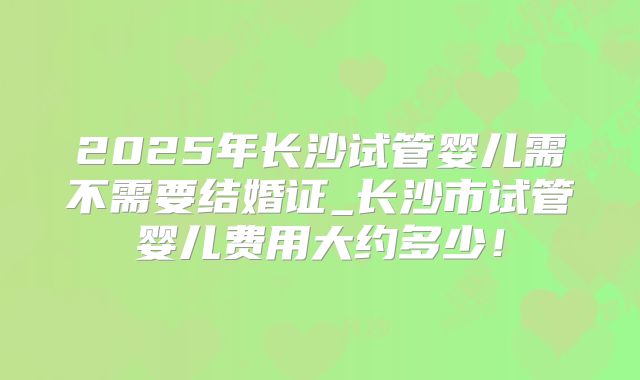 2025年长沙试管婴儿需不需要结婚证_长沙市试管婴儿费用大约多少！