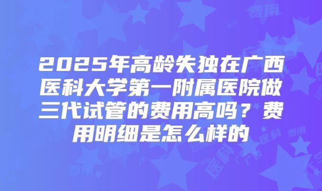 2025年高龄失独在广西医科大学第一附属医院做三代试管的费用高吗?费用明细是怎么样的