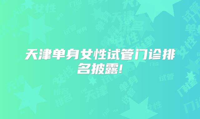 天津单身女性试管门诊排名披露!