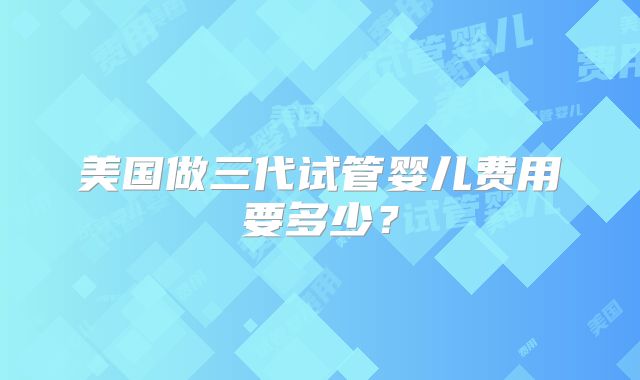 美国做三代试管婴儿费用要多少？