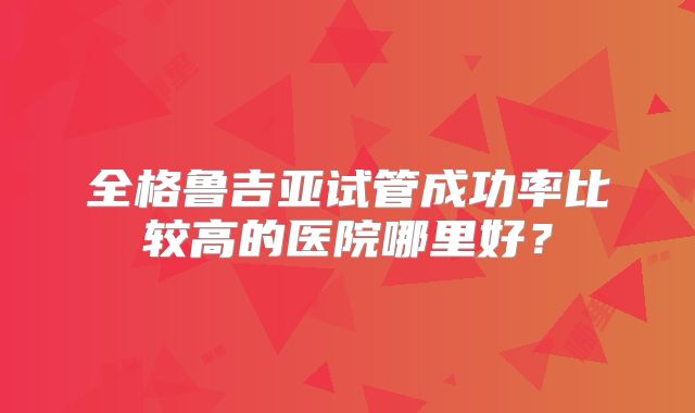 全格鲁吉亚试管成功率比较高的医院哪里好?