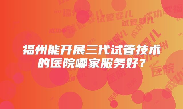 福州能开展三代试管技术的医院哪家服务好？