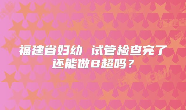 福建省妇幼 试管检查完了还能做B超吗?