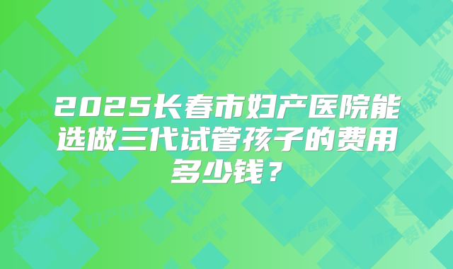 2025长春市妇产医院能选做三代试管孩子的费用多少钱？