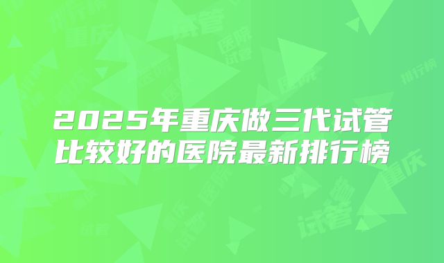 2025年重庆做三代试管比较好的医院最新排行榜