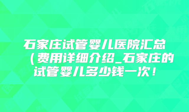 石家庄试管婴儿医院汇总（费用详细介绍_石家庄的试管婴儿多少钱一次！