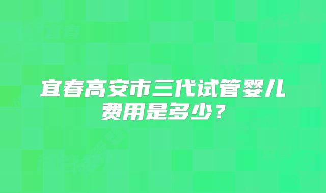 宜春高安市三代试管婴儿费用是多少？