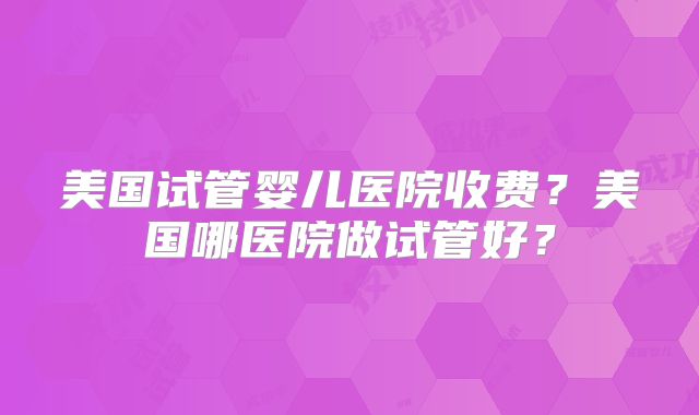 美国试管婴儿医院收费?美国哪医院做试管好?