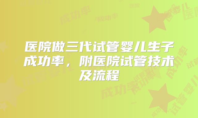 医院做三代试管婴儿生子成功率，附医院试管技术及流程