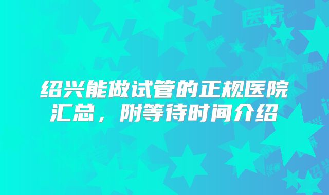 绍兴能做试管的正规医院汇总,附等待时间介绍