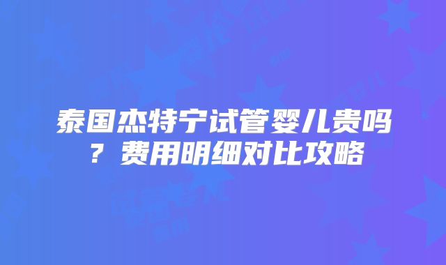 泰国杰特宁试管婴儿贵吗?费用明细对比攻略