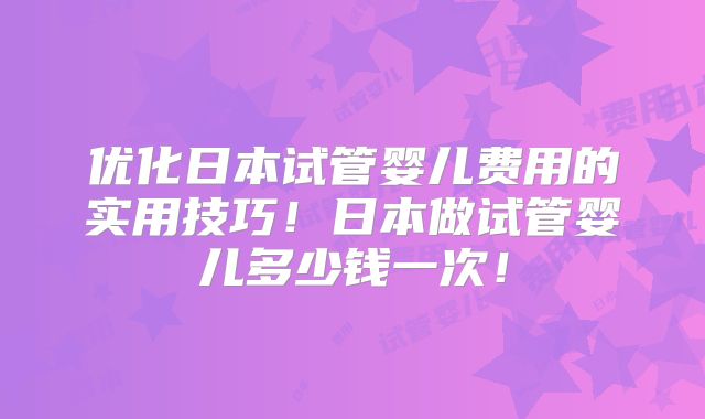 优化日本试管婴儿费用的实用技巧！日本做试管婴儿多少钱一次！