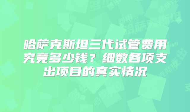 哈萨克斯坦三代试管费用究竟多少钱？细数各项支出项目的真实情况