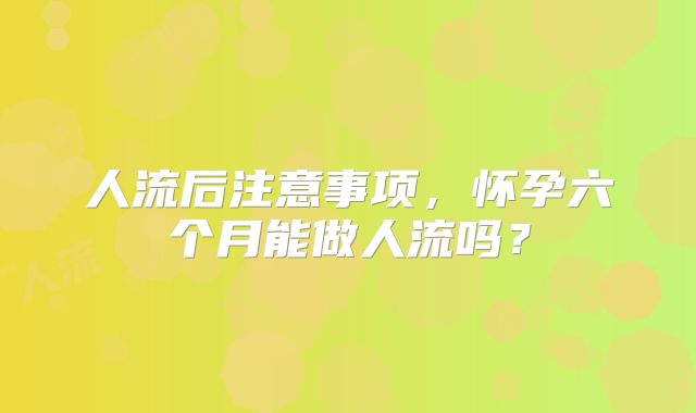 人流后注意事项,怀孕六个月能做人流吗?