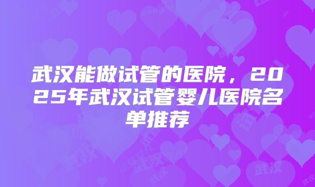 武汉能做试管的医院，2025年武汉试管婴儿医院名单推荐