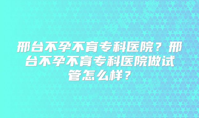 邢台不孕不育专科医院？邢台不孕不育专科医院做试管怎么样？