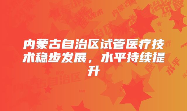 内蒙古自治区试管医疗技术稳步发展，水平持续提升