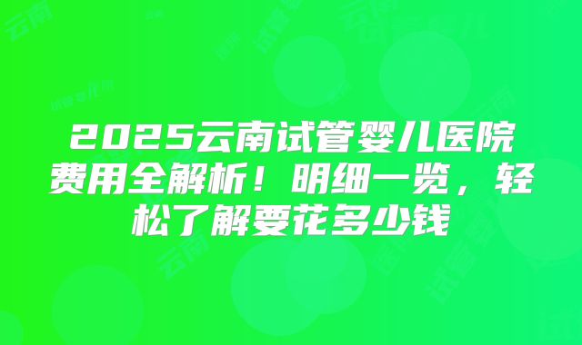 2025云南试管婴儿医院费用全解析！明细一览，轻松了解要花多少钱