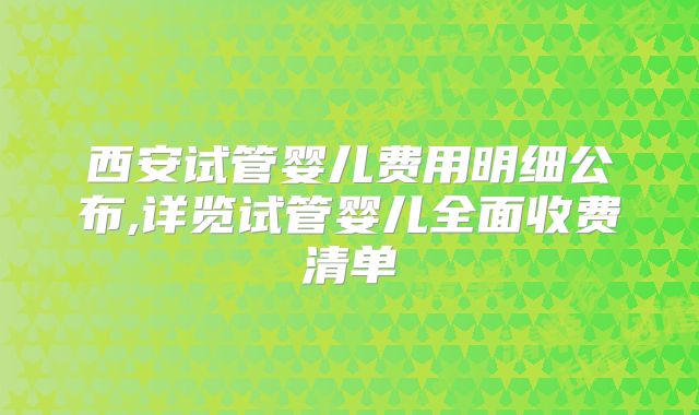 西安试管婴儿费用明细公布,详览试管婴儿全面收费清单