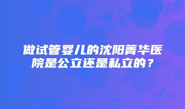 做试管婴儿的沈阳菁华医院是公立还是私立的?