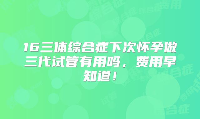 16三体综合症下次怀孕做三代试管有用吗，费用早知道！