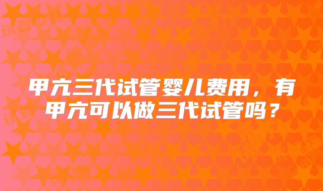 甲亢三代试管婴儿费用,有甲亢可以做三代试管吗?