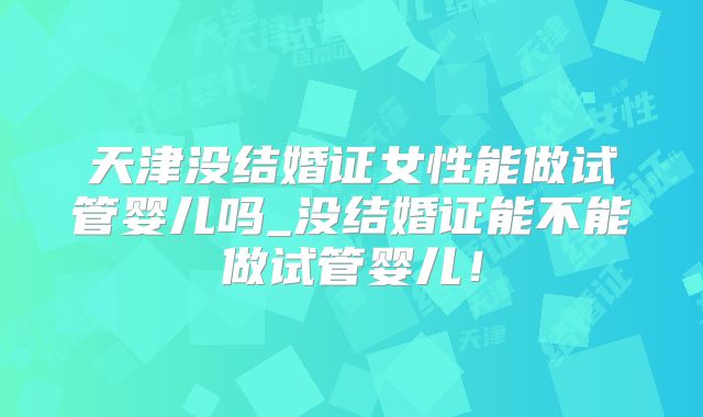 天津没结婚证女性能做试管婴儿吗_没结婚证能不能做试管婴儿!