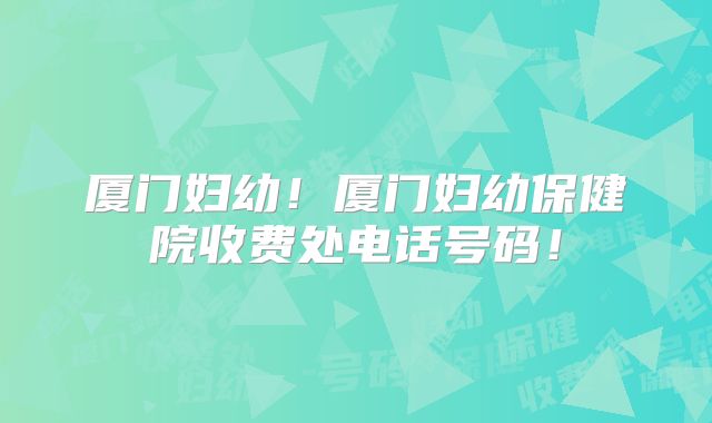 厦门妇幼！厦门妇幼保健院收费处电话号码！