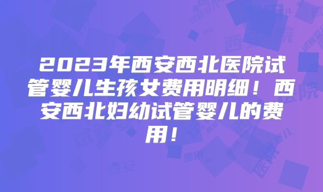 2023年西安西北医院试管婴儿生孩女费用明细!西安西北妇幼试管婴儿的费用!